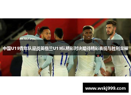 中国U19青年队迎战英格兰U19队精彩对决期待精彩表现与胜利荣耀