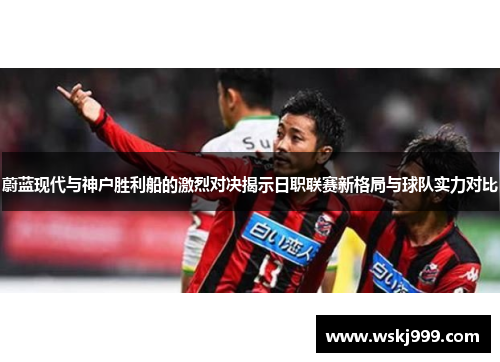 蔚蓝现代与神户胜利船的激烈对决揭示日职联赛新格局与球队实力对比