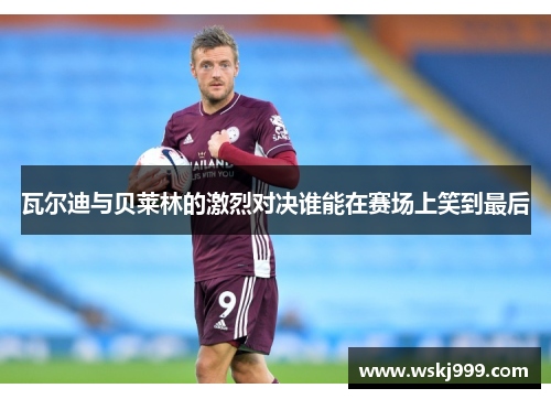 瓦尔迪与贝莱林的激烈对决谁能在赛场上笑到最后